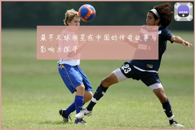 最早足球明星在中国的传奇故事与影响力探寻
