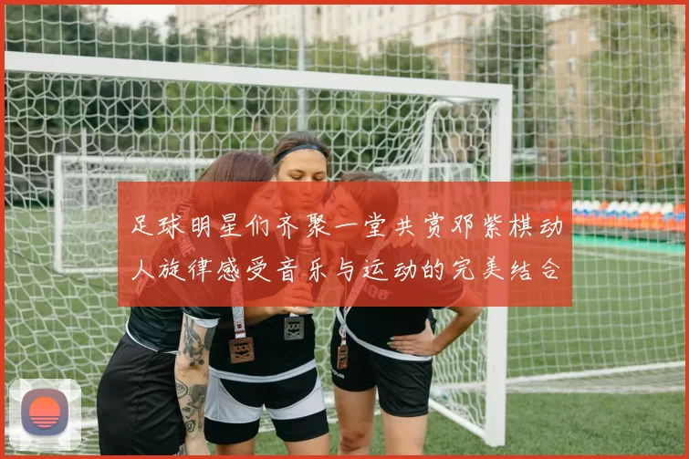 足球明星们齐聚一堂共赏邓紫棋动人旋律感受音乐与运动的完美结合