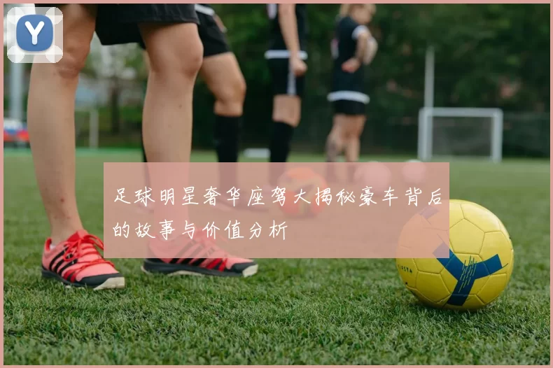 足球明星奢华座驾大揭秘豪车背后的故事与价值分析