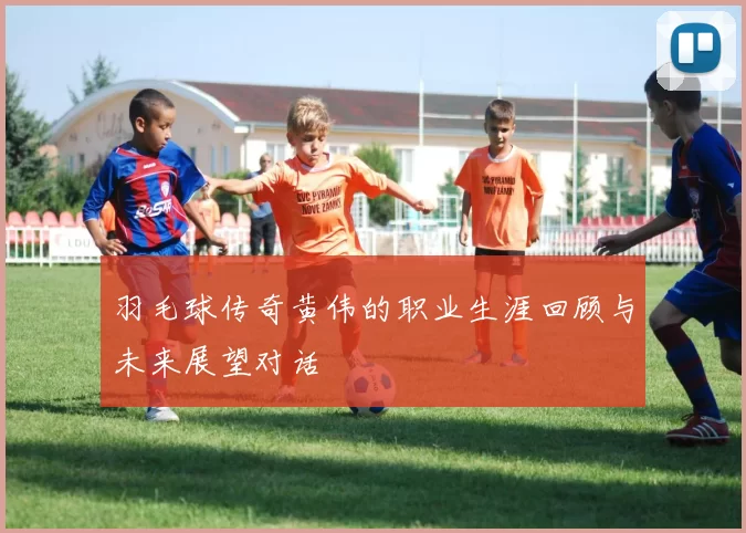 羽毛球传奇黄伟的职业生涯回顾与未来展望对话