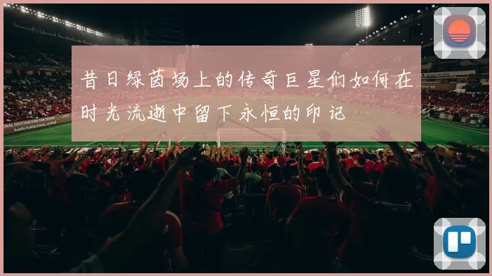 昔日绿茵场上的传奇巨星们如何在时光流逝中留下永恒的印记