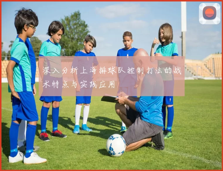 深入分析上海排球队控制打法的战术特点与实践应用