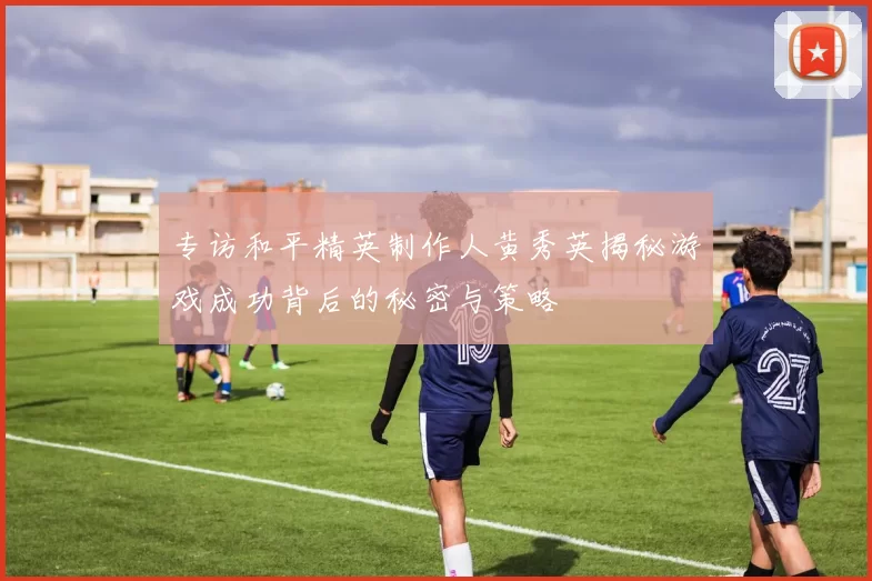 专访和平精英制作人黄秀英揭秘游戏成功背后的秘密与策略