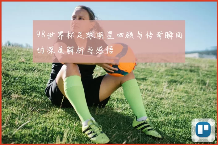 98世界杯足球明星回顾与传奇瞬间的深度解析与感悟
