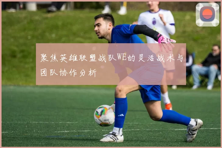 聚焦英雄联盟战队WE的灵活战术与团队协作分析