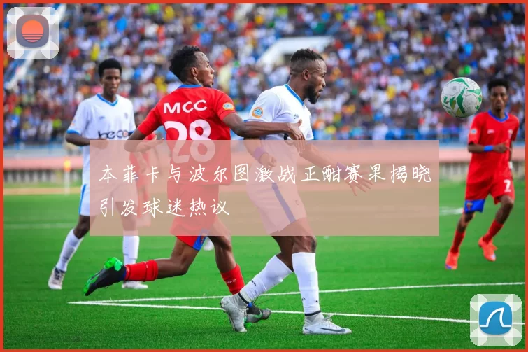 本菲卡与波尔图激战正酣赛果揭晓引发球迷热议