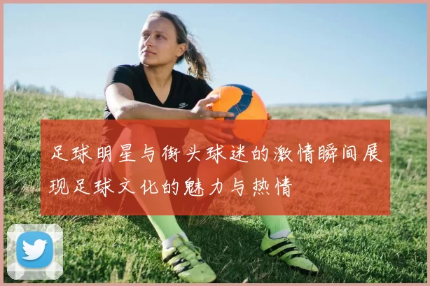 足球明星与街头球迷的激情瞬间展现足球文化的魅力与热情