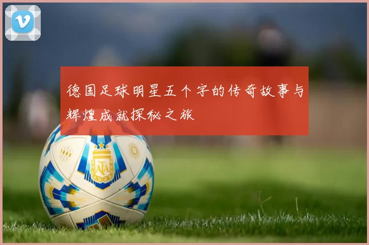 德国足球明星五个字的传奇故事与辉煌成就探秘之旅