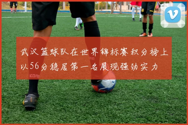武汉篮球队在世界锦标赛积分榜上以56分稳居第一名展现强劲实力