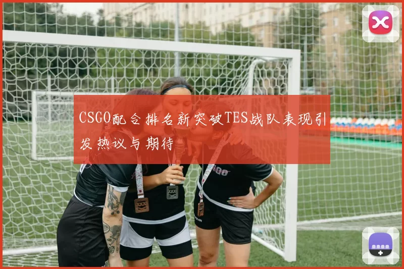 CSGO配合排名新突破TES战队表现引发热议与期待