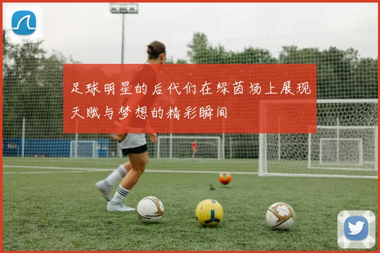 足球明星的后代们在绿茵场上展现天赋与梦想的精彩瞬间