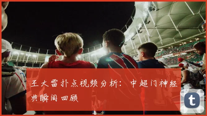 王大雷扑点视频分析：中超门神经典瞬间回顾