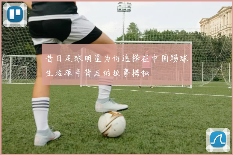 昔日足球明星为何选择在中国踢球生活艰辛背后的故事揭秘
