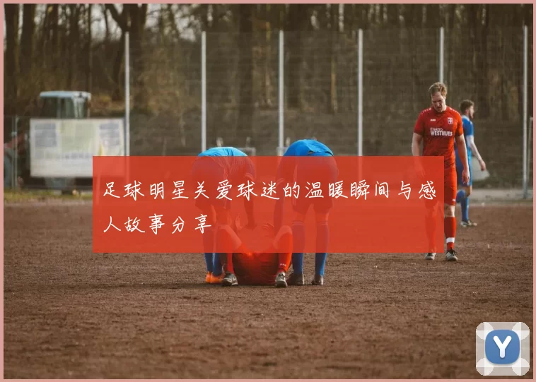足球明星关爱球迷的温暖瞬间与感人故事分享