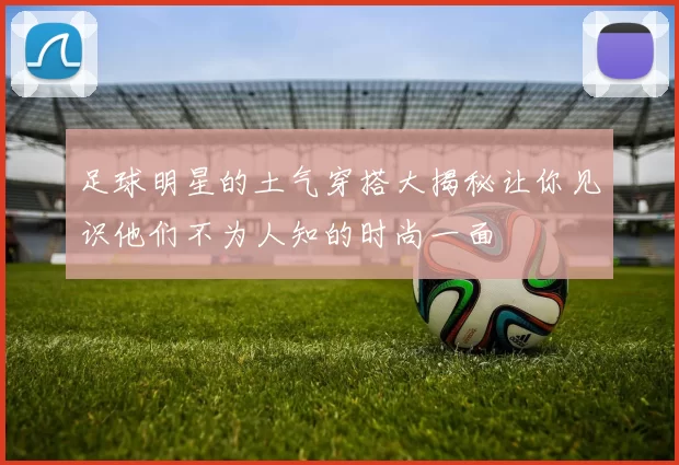 足球明星的土气穿搭大揭秘让你见识他们不为人知的时尚一面