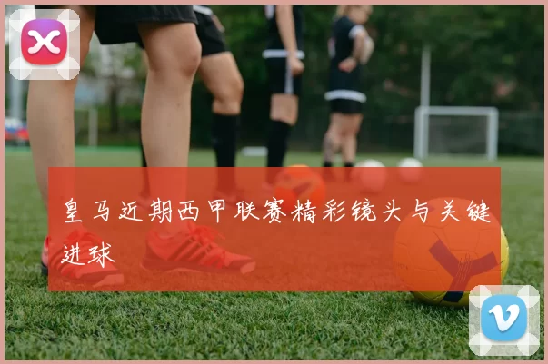 皇马近期西甲联赛精彩镜头与关键进球
