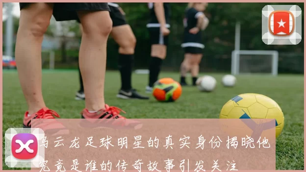 马云龙足球明星的真实身份揭晓他究竟是谁的传奇故事引发关注