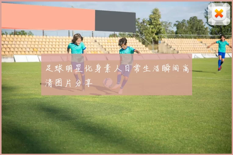 足球明星化身素人日常生活瞬间高清图片分享