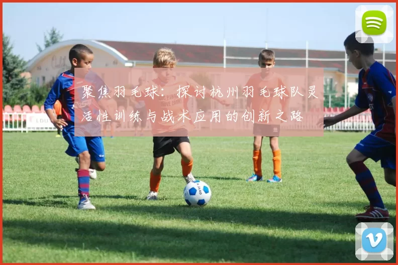 聚焦羽毛球：探讨杭州羽毛球队灵活性训练与战术应用的创新之路