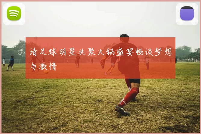 请足球明星共聚火锅盛宴畅谈梦想与激情