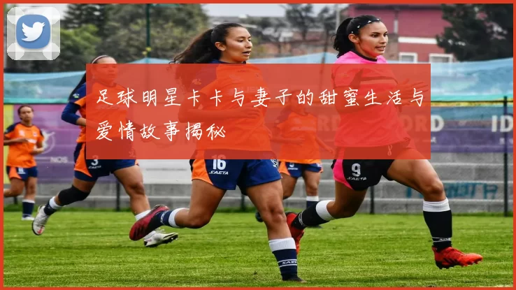 足球明星卡卡与妻子的甜蜜生活与爱情故事揭秘