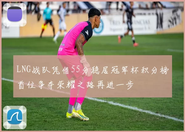 LNG战队凭借55分稳居冠军杯积分榜首位争夺荣耀之路再进一步
