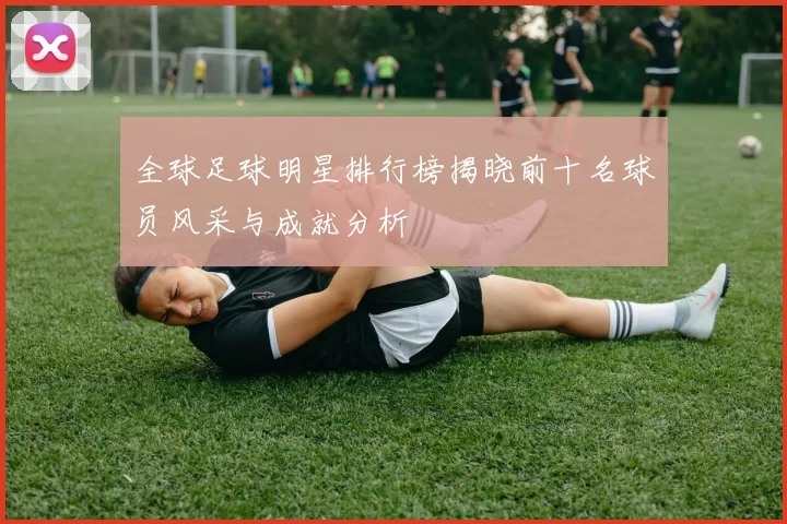 全球足球明星排行榜揭晓前十名球员风采与成就分析