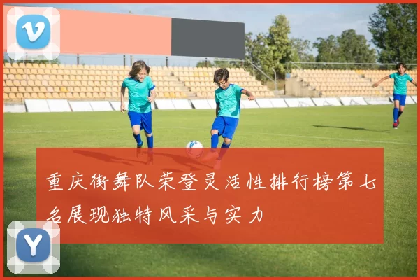 重庆街舞队荣登灵活性排行榜第七名展现独特风采与实力