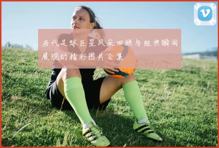 历代足球巨星风采回顾与经典瞬间展现的精彩图片合集