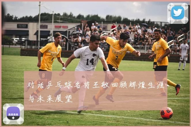 对话乒乓球名将王敏回顾辉煌生涯与未来展望