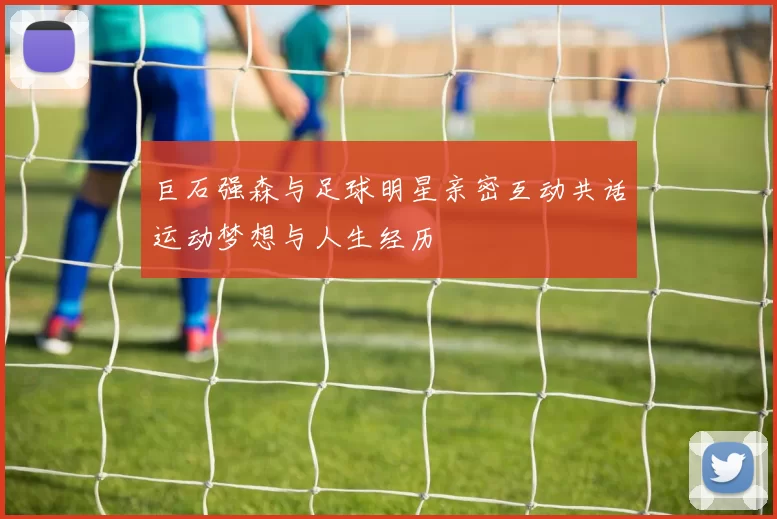 巨石强森与足球明星亲密互动共话运动梦想与人生经历