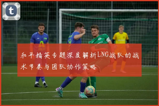 和平精英专题深度解析LNG战队的战术节奏与团队协作策略
