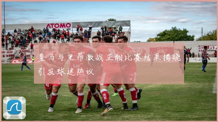 皇马与里昂激战正酣比赛结果揭晓引发球迷热议