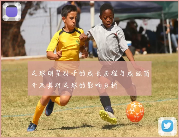 足球明星孙子的成长历程与成就简介及其对足球的影响分析