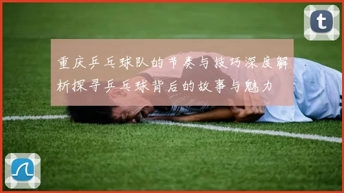 重庆乒乓球队的节奏与技巧深度解析探寻乒乓球背后的故事与魅力