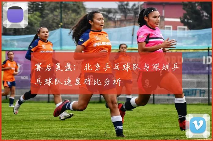 赛后复盘：北京乒乓球队与深圳乒乓球队速度对比分析