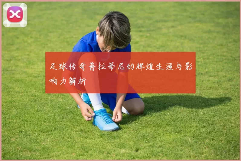 足球传奇普拉蒂尼的辉煌生涯与影响力解析