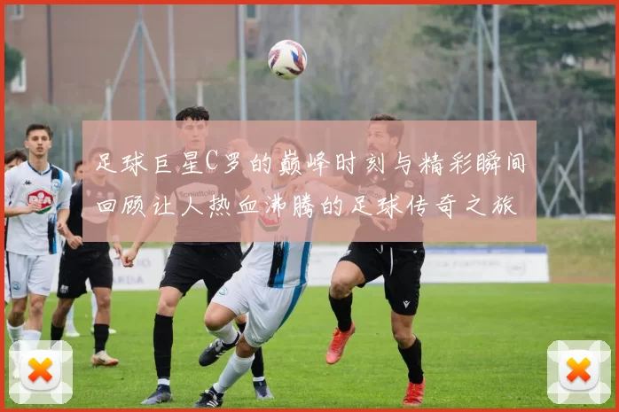 足球巨星C罗的巅峰时刻与精彩瞬间回顾让人热血沸腾的足球传奇之旅