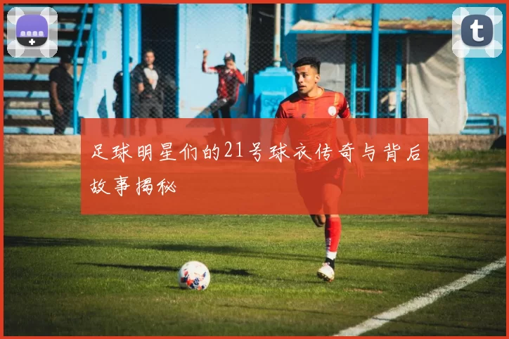 足球明星们的21号球衣传奇与背后故事揭秘