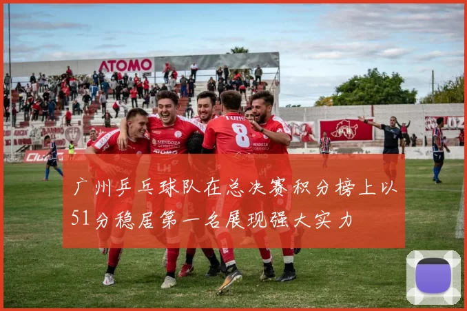 广州乒乓球队在总决赛积分榜上以51分稳居第一名展现强大实力