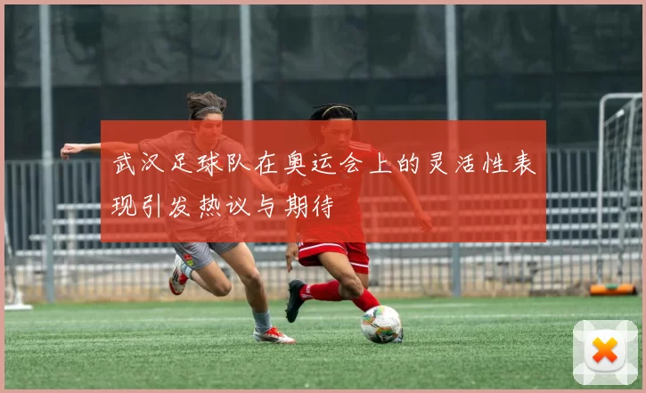 武汉足球队在奥运会上的灵活性表现引发热议与期待