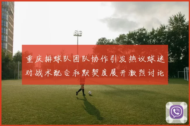 重庆排球队团队协作引发热议球迷对战术配合和默契度展开激烈讨论