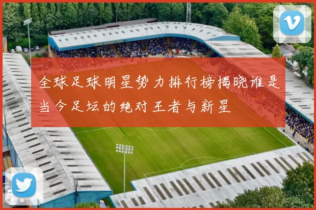 全球足球明星势力排行榜揭晓谁是当今足坛的绝对王者与新星