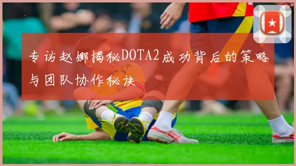 专访赵娜揭秘DOTA2成功背后的策略与团队协作秘诀
