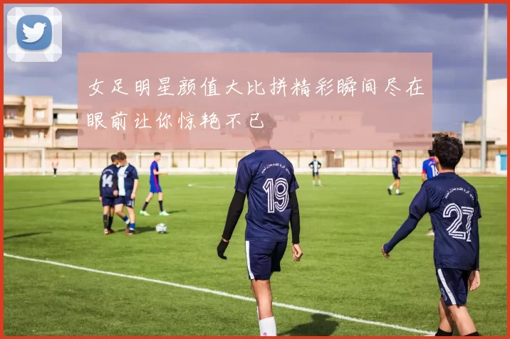 女足明星颜值大比拼精彩瞬间尽在眼前让你惊艳不已