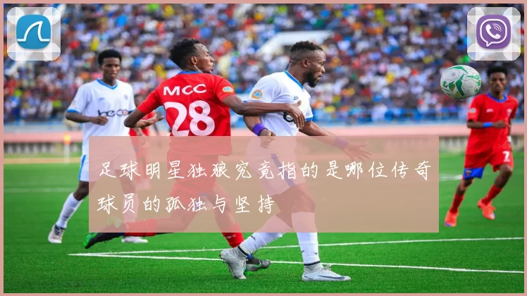 足球明星独狼究竟指的是哪位传奇球员的孤独与坚持