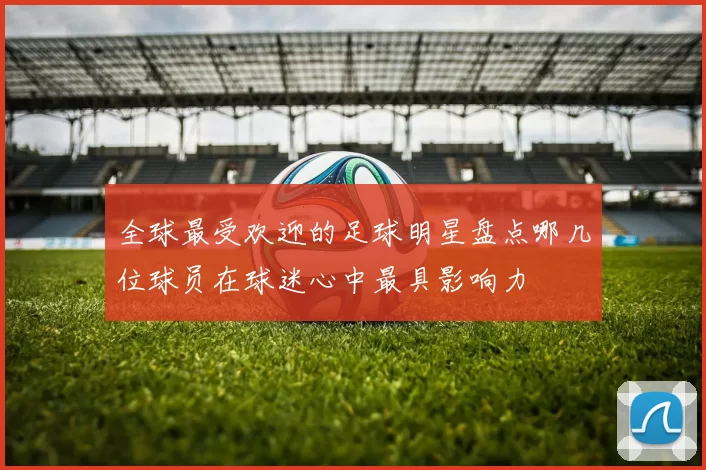 全球最受欢迎的足球明星盘点哪几位球员在球迷心中最具影响力