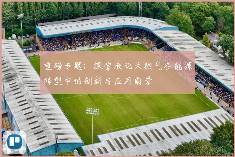 重磅专题：探索液化天然气在能源转型中的创新与应用前景