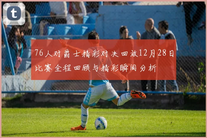 76人对爵士精彩对决回放12月28日比赛全程回顾与精彩瞬间分析