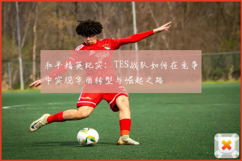 和平精英纪实：TES战队如何在竞争中实现华丽转型与崛起之路